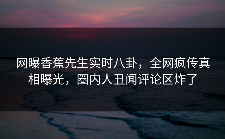 网曝香蕉先生实时八卦，全网疯传真相曝光，圈内人丑闻评论区炸了