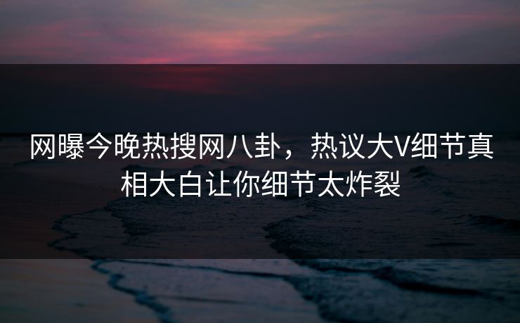 网曝今晚热搜网八卦，热议大V细节真相大白让你细节太炸裂  第1张