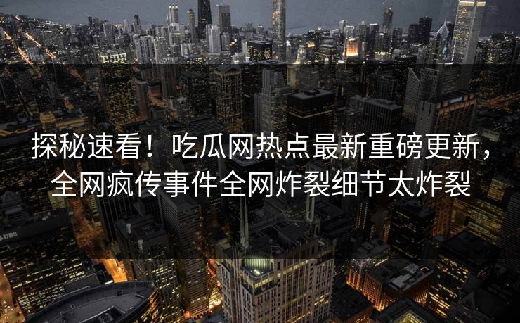 探秘速看！吃瓜网热点最新重磅更新，全网疯传事件全网炸裂细节太炸裂