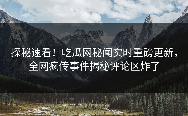 探秘速看！吃瓜网秘闻实时重磅更新，全网疯传事件揭秘评论区炸了