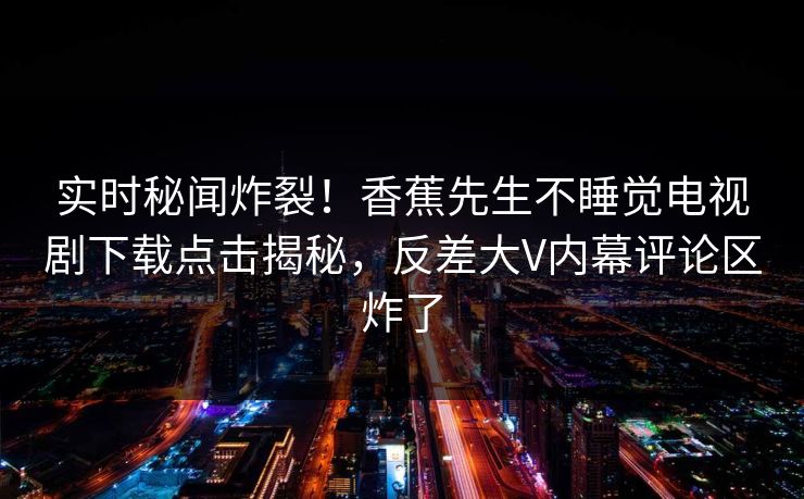 实时秘闻炸裂！香蕉先生不睡觉电视剧下载点击揭秘，反差大V内幕评论区炸了