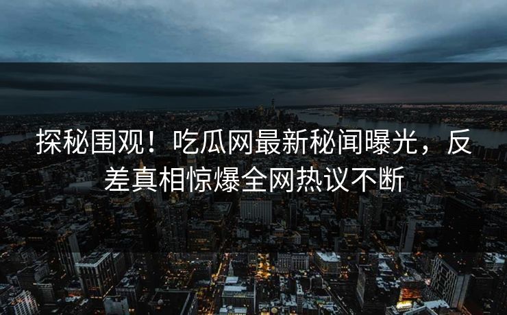 探秘围观！吃瓜网最新秘闻曝光，反差真相惊爆全网热议不断