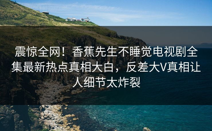 震惊全网！香蕉先生不睡觉电视剧全集最新热点真相大白，反差大V真相让人细节太炸裂