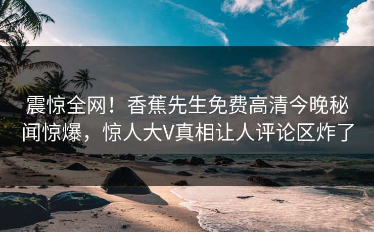 震惊全网！香蕉先生免费高清今晚秘闻惊爆，惊人大V真相让人评论区炸了