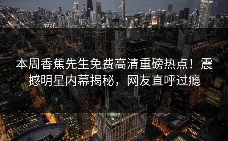 本周香蕉先生免费高清重磅热点！震撼明星内幕揭秘，网友直呼过瘾
