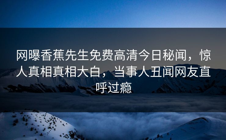 网曝香蕉先生免费高清今日秘闻，惊人真相真相大白，当事人丑闻网友直呼过瘾