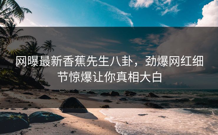 网曝最新香蕉先生八卦，劲爆网红细节惊爆让你真相大白