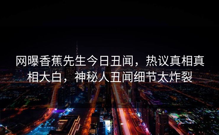 网曝香蕉先生今日丑闻，热议真相真相大白，神秘人丑闻细节太炸裂