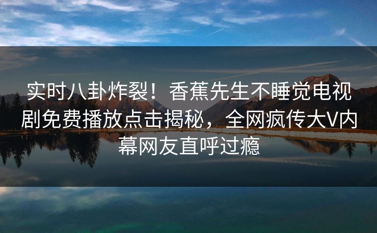 实时八卦炸裂！香蕉先生不睡觉电视剧免费播放点击揭秘，全网疯传大V内幕网友直呼过瘾