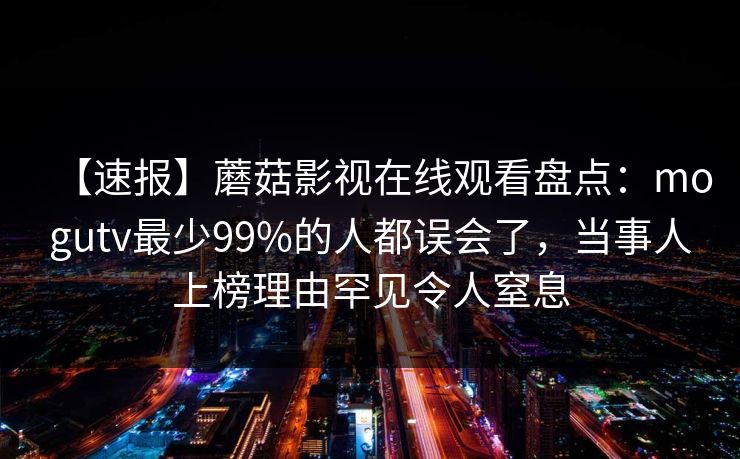 【速报】蘑菇影视在线观看盘点：mogutv最少99%的人都误会了，当事人上榜理由罕见令人窒息