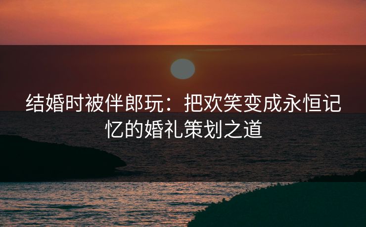 结婚时被伴郎玩：把欢笑变成永恒记忆的婚礼策划之道  第1张