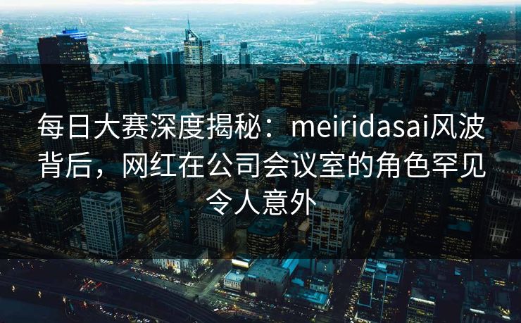 每日大赛深度揭秘：meiridasai风波背后，网红在公司会议室的角色罕见令人意外