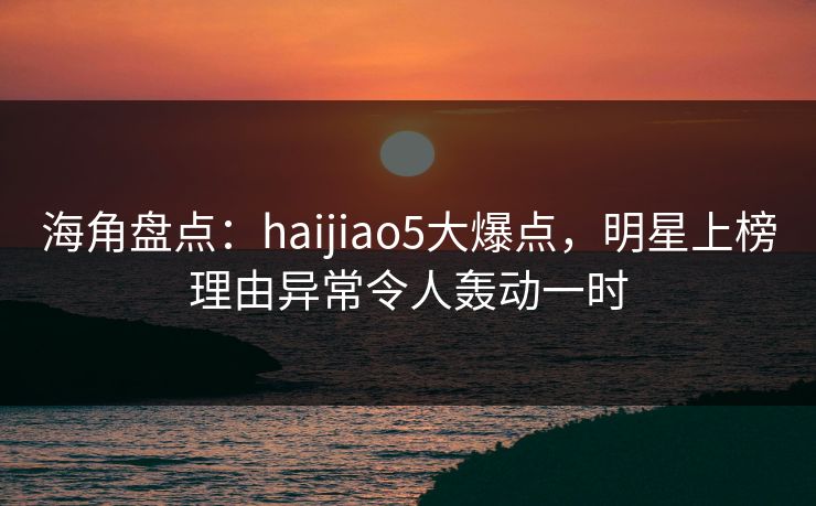 海角盘点：haijiao5大爆点，明星上榜理由异常令人轰动一时