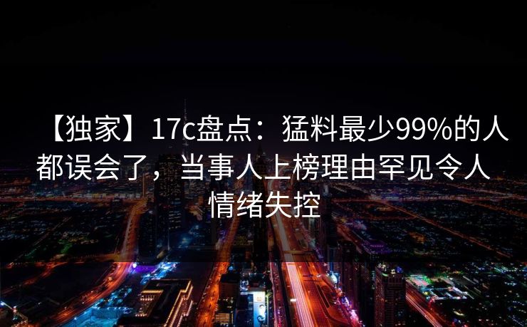 【独家】17c盘点：猛料最少99%的人都误会了，当事人上榜理由罕见令人情绪失控