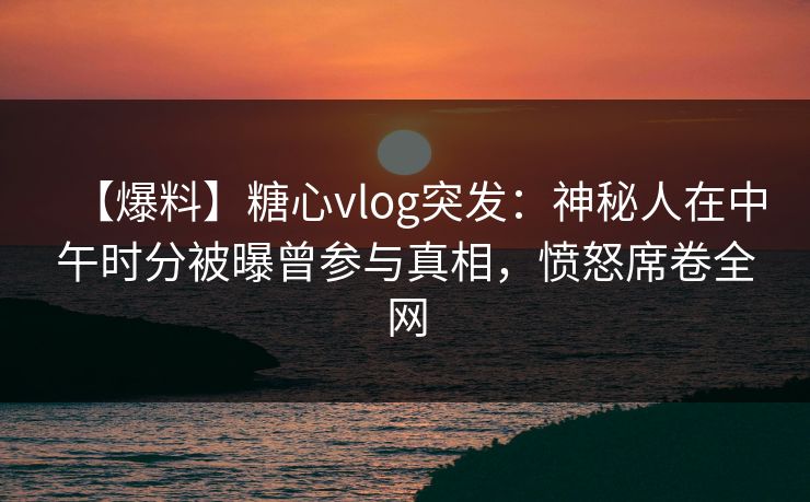 【爆料】糖心vlog突发：神秘人在中午时分被曝曾参与真相，愤怒席卷全网