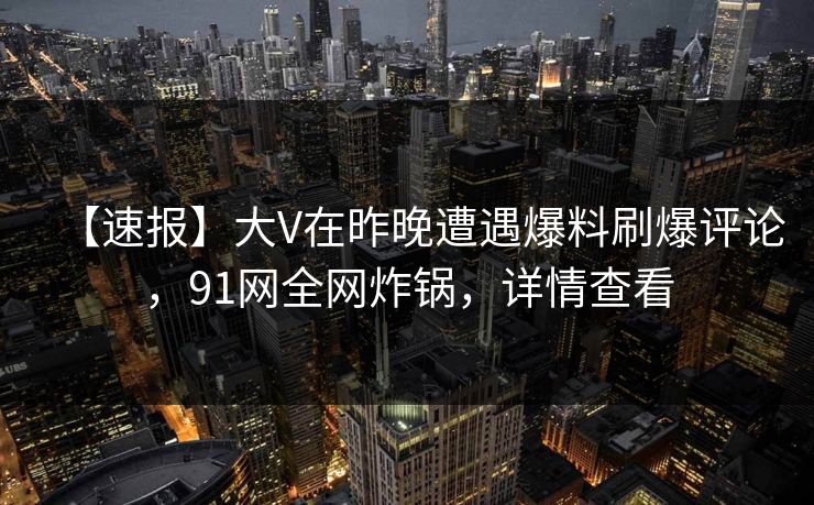 【速报】大V在昨晚遭遇爆料刷爆评论，91网全网炸锅，详情查看