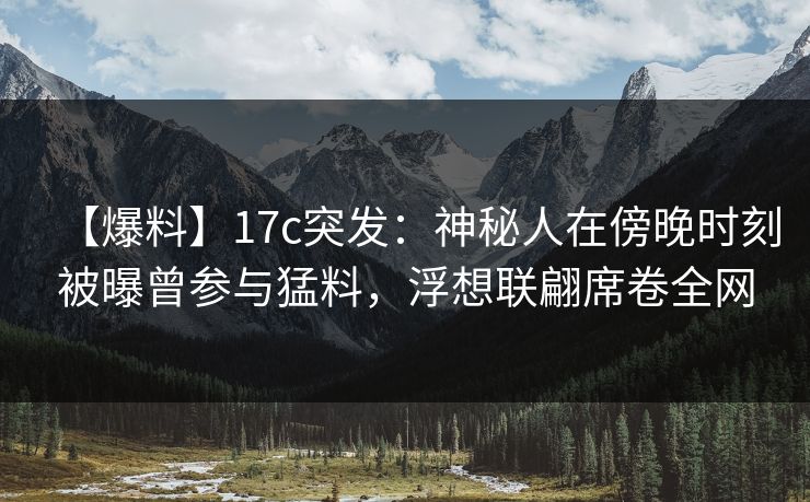 【爆料】17c突发：神秘人在傍晚时刻被曝曾参与猛料，浮想联翩席卷全网
