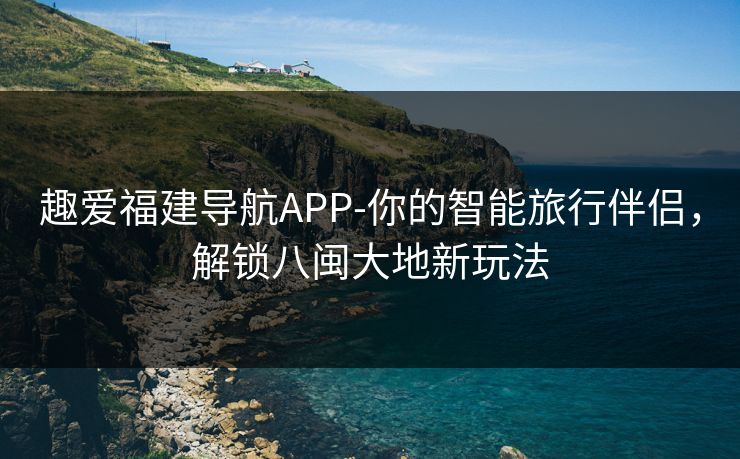 趣爱福建导航APP-你的智能旅行伴侣，解锁八闽大地新玩法