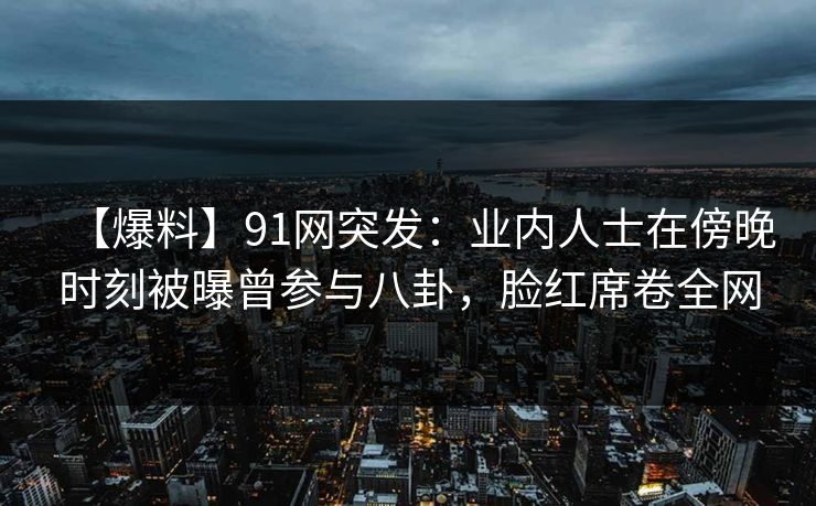 【爆料】91网突发：业内人士在傍晚时刻被曝曾参与八卦，脸红席卷全网