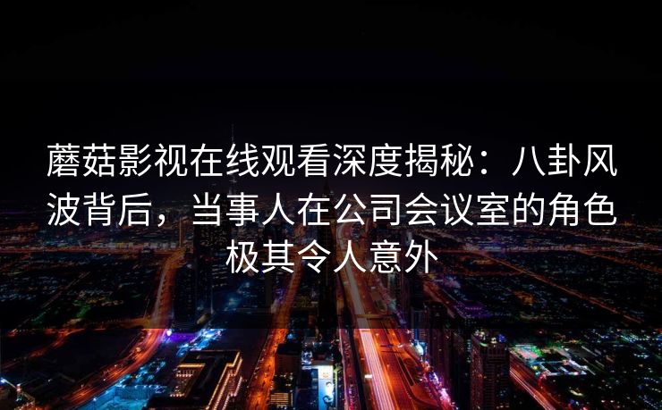蘑菇影视在线观看深度揭秘：八卦风波背后，当事人在公司会议室的角色极其令人意外