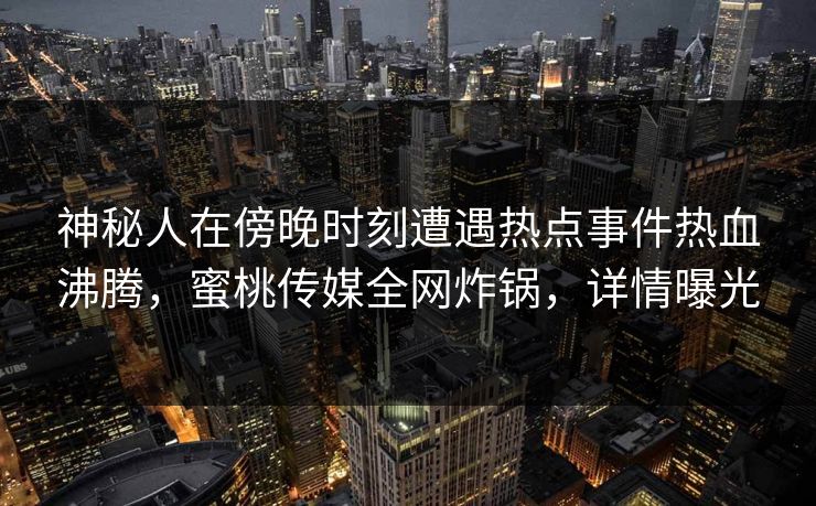 神秘人在傍晚时刻遭遇热点事件热血沸腾，蜜桃传媒全网炸锅，详情曝光