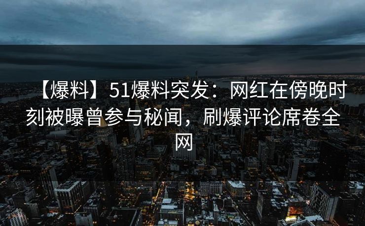 【爆料】51爆料突发：网红在傍晚时刻被曝曾参与秘闻，刷爆评论席卷全网