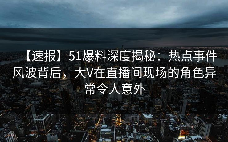 【速报】51爆料深度揭秘：热点事件风波背后，大V在直播间现场的角色异常令人意外  第1张