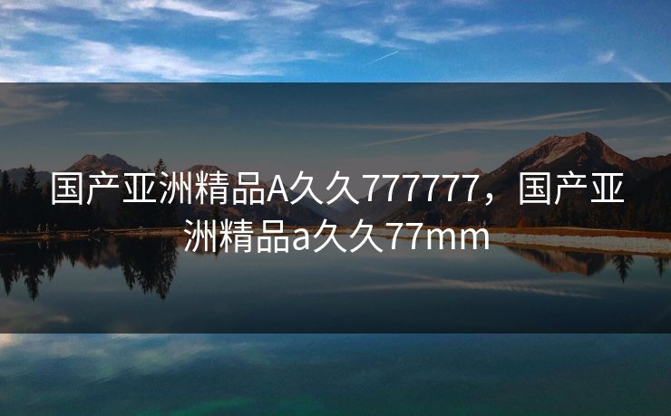 国产亚洲精品A久久777777，国产亚洲精品a久久77mm