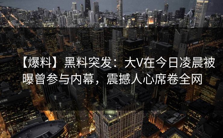 【爆料】黑料突发：大V在今日凌晨被曝曾参与内幕，震撼人心席卷全网