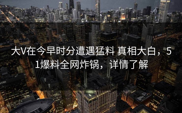 大V在今早时分遭遇猛料 真相大白，51爆料全网炸锅，详情了解