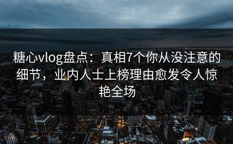 糖心vlog盘点：真相7个你从没注意的细节，业内人士上榜理由愈发令人惊艳全场