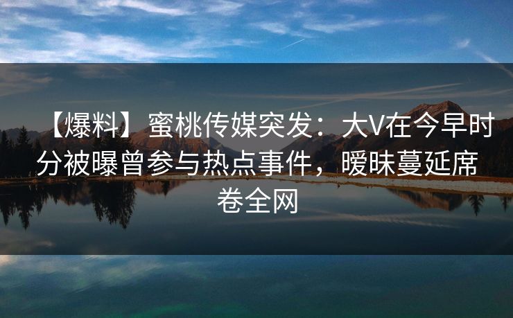 【爆料】蜜桃传媒突发：大V在今早时分被曝曾参与热点事件，暧昧蔓延席卷全网