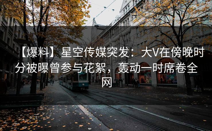 【爆料】星空传媒突发：大V在傍晚时分被曝曾参与花絮，轰动一时席卷全网