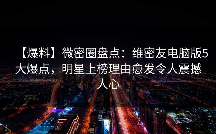 【爆料】微密圈盘点：维密友电脑版5大爆点，明星上榜理由愈发令人震撼人心