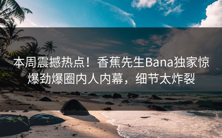 本周震撼热点！香蕉先生Bana独家惊爆劲爆圈内人内幕，细节太炸裂