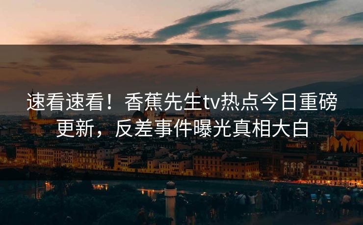 速看速看！香蕉先生tv热点今日重磅更新，反差事件曝光真相大白
