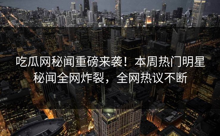 吃瓜网秘闻重磅来袭！本周热门明星秘闻全网炸裂，全网热议不断