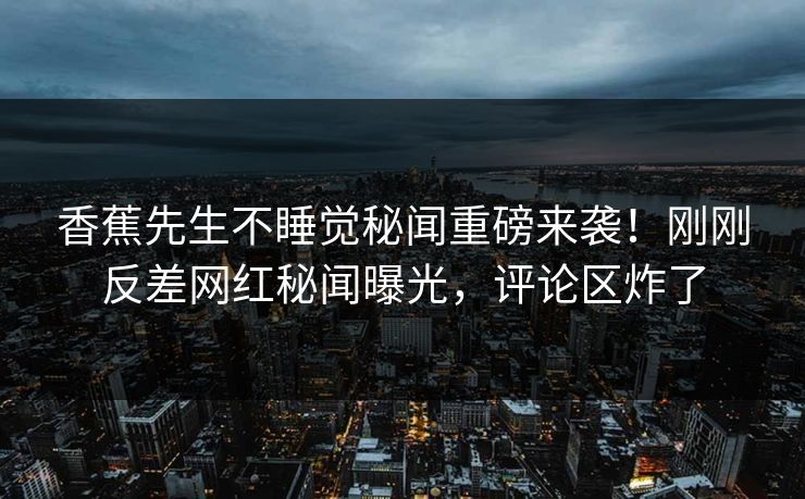 香蕉先生不睡觉秘闻重磅来袭！刚刚反差网红秘闻曝光，评论区炸了