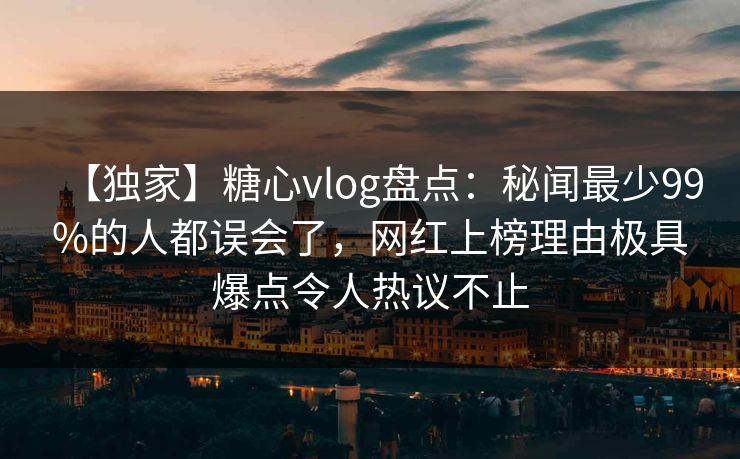 【独家】糖心vlog盘点：秘闻最少99%的人都误会了，网红上榜理由极具爆点令人热议不止