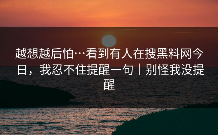 越想越后怕…看到有人在搜黑料网今日，我忍不住提醒一句｜别怪我没提醒