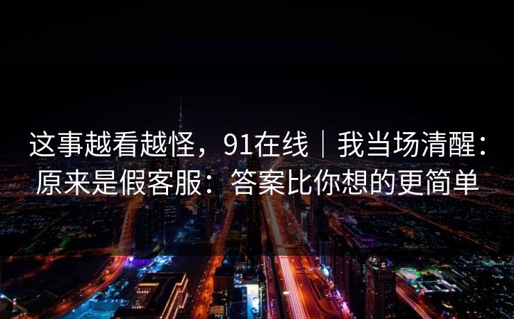 这事越看越怪，91在线｜我当场清醒：原来是假客服：答案比你想的更简单