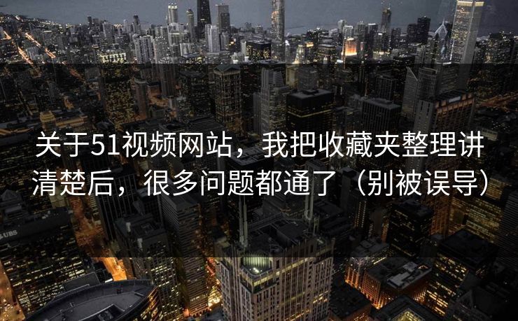 关于51视频网站，我把收藏夹整理讲清楚后，很多问题都通了（别被误导）