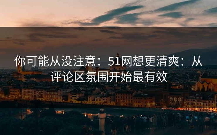 你可能从没注意:51网想更清爽:从评论区氛围开始最有效